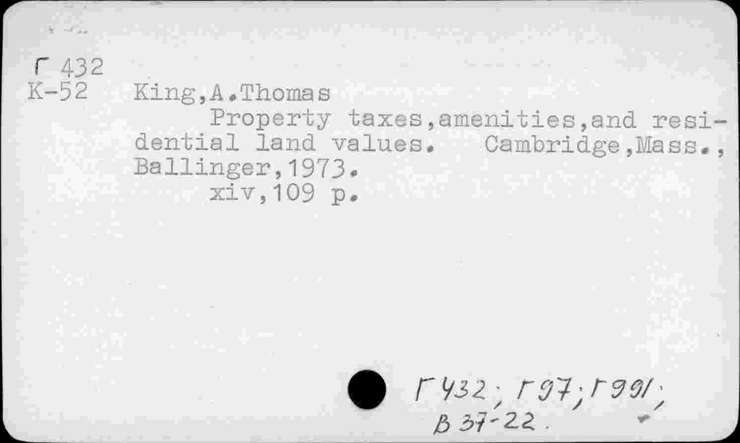 ﻿r 432
K-52
King,A•Thomas
Property taxes,amenities,and resi dential land values. Cambridge,Mass. Ballinger,1973.
xiv,109 p.
